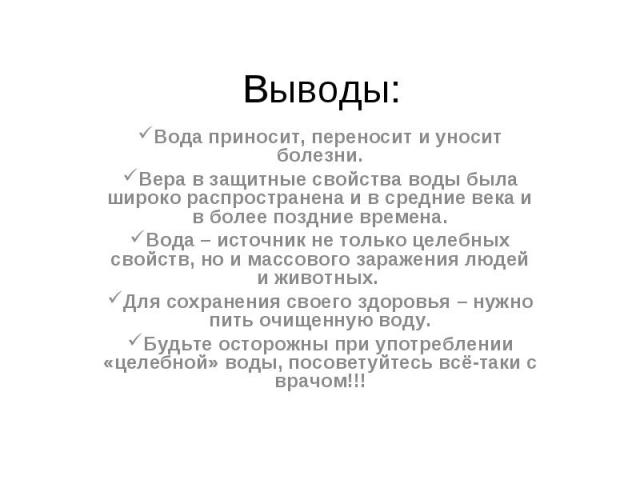 Выводы: Вода приносит, переносит и уносит болезни.Вера в защитные свойства воды была широко распространена и в средние века и в более поздние времена.Вода – источник не только целебных свойств, но и массового заражения людей и животных. Для сохранен…