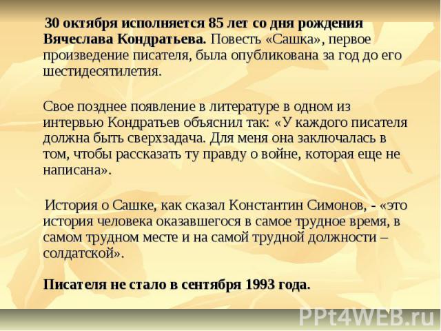 30 октября исполняется 85 лет со дня рождения Вячеслава Кондратьева. Повесть «Сашка», первое произведение писателя, была опубликована за год до его шестидесятилетия.Свое позднее появление в литературе в одном из интервью Кондратьев объяснил так: «У …
