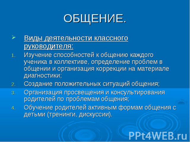 ОБЩЕНИЕ. Виды деятельности классного руководителя:Изучение способностей к общению каждого ученика в коллективе, определение проблем в общении и организация коррекции на материале диагностики;Создание положительных ситуаций общения;Организация просве…