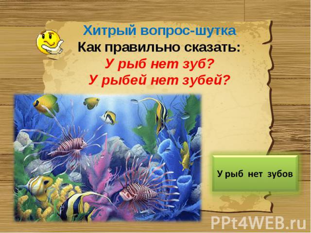 Хитрый вопрос-шуткаКак правильно сказать:У рыб нет зуб?У рыбей нет зубей?