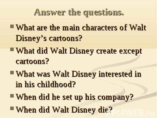 Answer the questions. What are the main characters of Walt Disney’s cartoons?What did Walt Disney create except cartoons?What was Walt Disney interested in in his childhood?When did he set up his company?When did Walt Disney die?