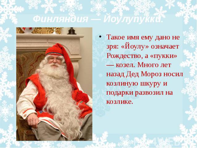 Финляндия — Йоулупукки. Такое имя ему дано не зря: «Йоулу» означает Рождество, а «пукки» — козел. Много лет назад Дед Мороз носил козлиную шкуру и подарки развозил на козлике.