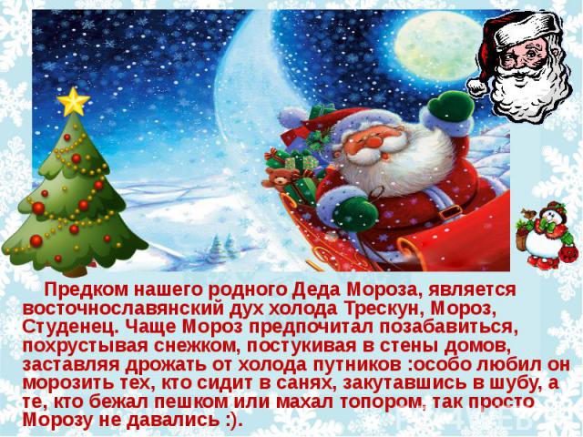 Предком нашего родного Деда Мороза, является восточнославянский дух холода Трескун, Мороз, Студенец. Чаще Мороз предпочитал позабавиться, похрустывая снежком, постукивая в стены домов, заставляя дрожать от холода путников :особо любил он морозить те…