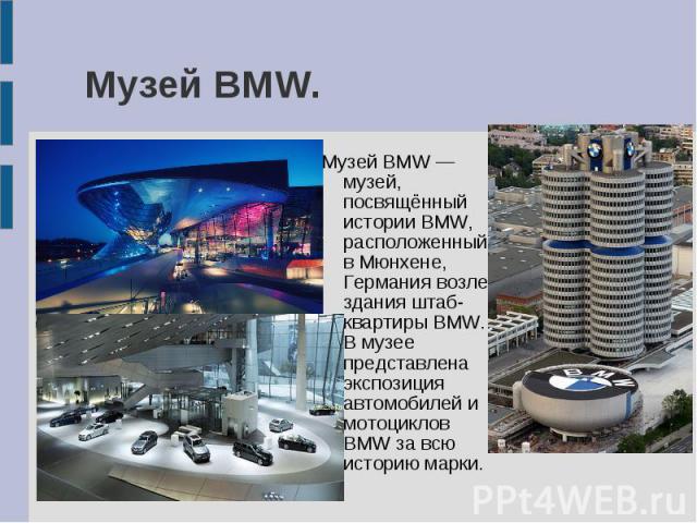 Музей BMW.Музей BMW — музей, посвящённый истории BMW, расположенный в Мюнхене, Германия возле здания штаб-квартиры BMW. В музее представлена экспозиция автомобилей и мотоциклов BMW за всю историю марки.