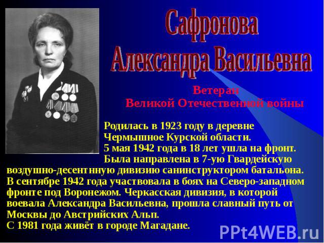 Ветеран Великой Отечественной войны Родилась в 1923 году в деревне Чермышное Курской области. 5 мая 1942 года в 18 лет ушла на фронт. Была направлена в 7-ую Гвардейскую воздушно-десентнную дивизию санинструктором батальона. В сентябре 1942 года учас…