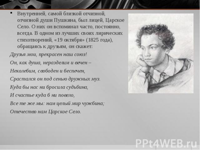 Внутренней, самой близкой отчизной, отчизной души Пушкина, был лицей, Царское Село. О них он вспоминал часто, постоянно, всегда. В одном из лучших своих лирических стихотворений, «19 октября» (1825 года), обращаясь к друзьям, он скажет: Внутренней, …