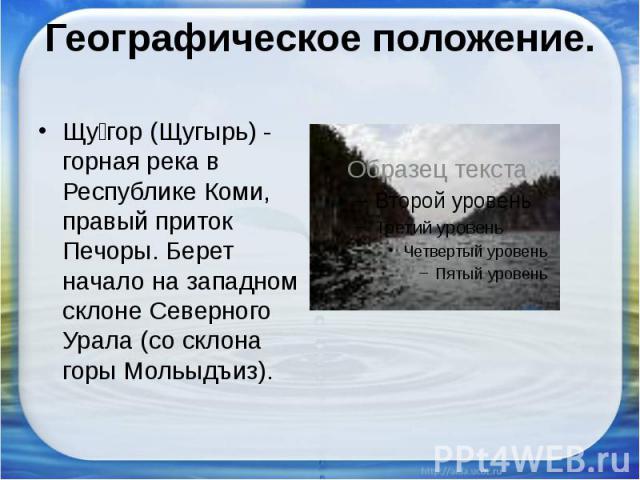 Географическое положение.Щугор (Щугырь) - горная река в Республике Коми, правый приток Печоры. Берет начало на западном склоне Северного Урала (со склона горы Мольыдъиз).