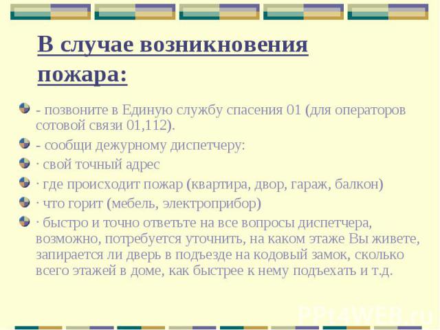 В случае возникновения пожара: - позвоните в Единую службу спасения 01 (для операторов сотовой связи 01,112).- сообщи дежурному диспетчеру:· свой точный адрес· где происходит пожар (квартира, двор, гараж, балкон)· что горит (мебель, электроприбор)· …