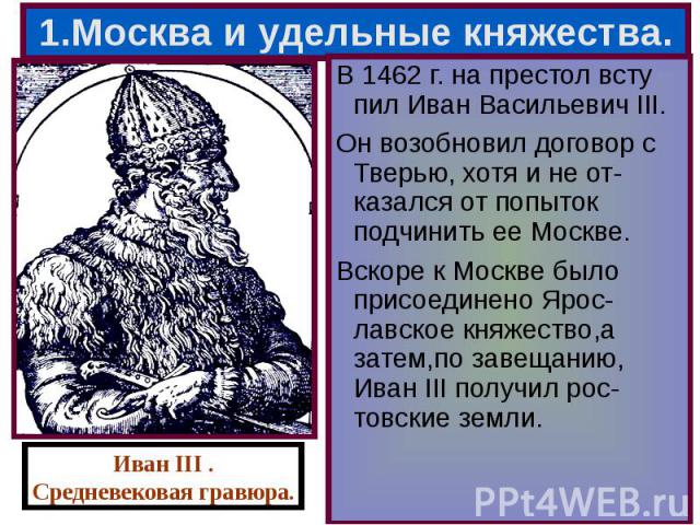 В 1462 г. на престол всту пил Иван Васильевич III. В 1462 г. на престол всту пил Иван Васильевич III. Он возобновил договор с Тверью, хотя и не от-казался от попыток подчинить ее Москве. Вскоре к Москве было присоединено Ярос-лавское княжество,а зат…