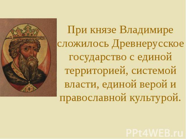 При князе Владимире сложилось Древнерусское государство с единой территорией, системой власти, единой верой и православной культурой.