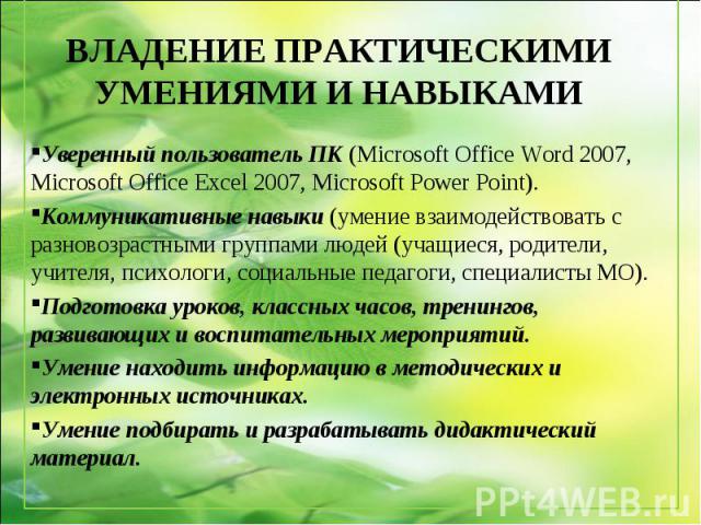 Уверенный пользователь ПК (Microsoft Office Word 2007, Microsoft Office Excel 2007, Microsoft Power Point). Коммуникативные навыки (умение взаимодействовать с разновозрастными группами людей (учащиеся, родители, учителя, психологи, социальные педаго…