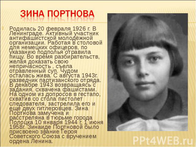 Родилась 20 февраля 1926 г. В Ленинграде. Активный участник антифашистской молодёжной организации. Работая в столовой для немецких офицеров, по указанию подполья отравила пищу. Во время разбирательств, желая доказать свою непричасность , съела отрав…