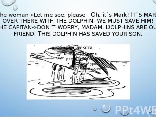The woman-»Let me see, please . Oh, it`s Mark! IT`S MARK OVER THERE WITH THE DOLPHIN! WE MUST SAVE HIM! THE CAPITAN-»DON`T WORRY, MADAM. DOLPHINS ARE OUR FRIEND. THIS DOLPHIN HAS SAVED YOUR SON.