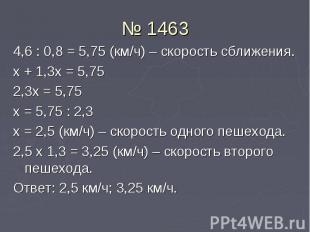 № 1463 4,6 : 0,8 = 5,75 (км/ч) – скорость сближения. х + 1,3х = 5,75 2,3х = 5,75