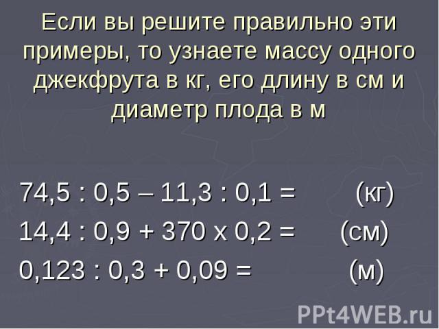 Если вы решите правильно эти примеры, то узнаете массу одного джекфрута в кг, его длину в см и диаметр плода в м 74,5 : 0,5 – 11,3 : 0,1 = (кг) 14,4 : 0,9 + 370 х 0,2 = (см) 0,123 : 0,3 + 0,09 = (м)