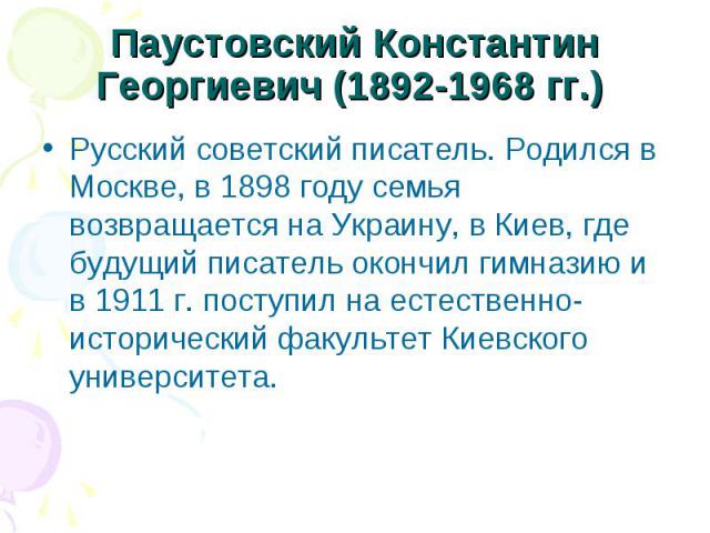 Паустовский Константин Георгиевич (1892-1968 гг.) Русский советский писатель. Родился в Москве, в 1898 году семья возвращается на Украину, в Киев, где будущий писатель окончил гимназию и в 1911 г. поступил на естественно-исторический факультет Киевс…