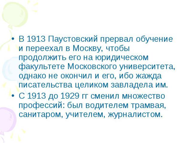 В 1913 Паустовский прервал обучение и переехал в Москву, чтобы продолжить его на юридическом факультете Московского университета, однако не окончил и его, ибо жажда писательства целиком завладела им. С 1913 до 1929 гг сменил множество профессий: был…