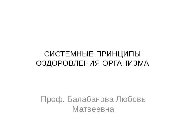 СИСТЕМНЫЕ ПРИНЦИПЫ ОЗДОРОВЛЕНИЯ ОРГАНИЗМА Проф. Балабанова Любовь Матвеевна