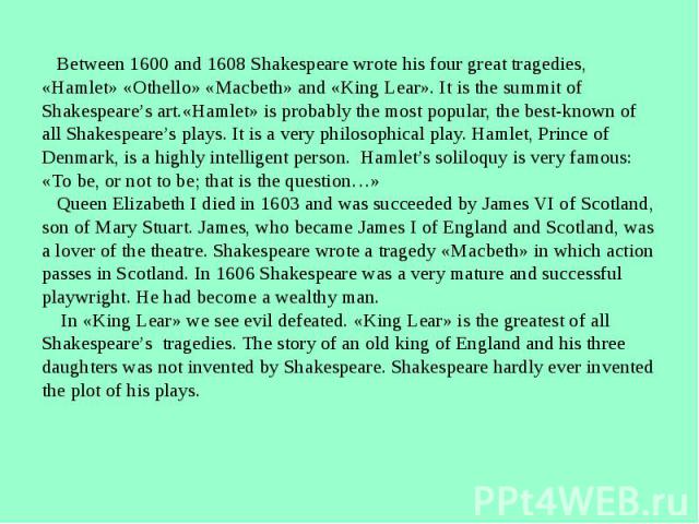 Between 1600 and 1608 Shakespeare wrote his four great tragedies,«Hamlet» «Othello» «Macbeth» and «King Lear». It is the summit of Shakespeare’s art.«Hamlet» is probably the most popular, the best-known of all Shakespeare’s plays. It is a very philo…