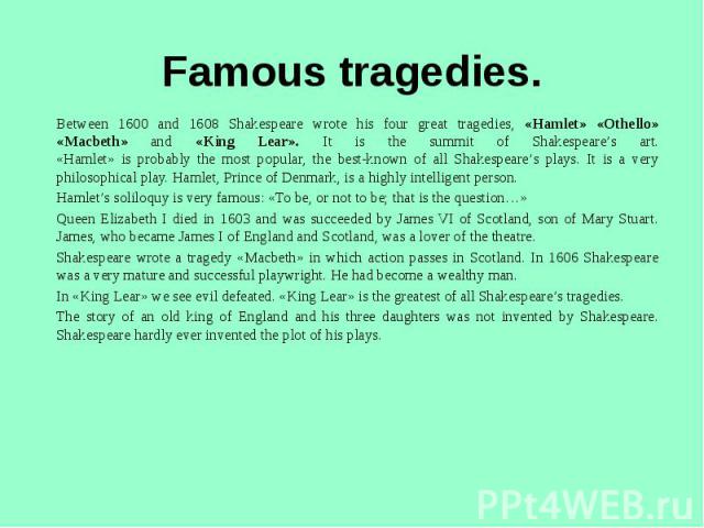 Famous tragedies. Between 1600 and 1608 Shakespeare wrote his four great tragedies, «Hamlet» «Othello» «Macbeth» and «King Lear». It is the summit of Shakespeare’s art.«Hamlet» is probably the most popular, the best-known of all Shakespeare’s plays.…