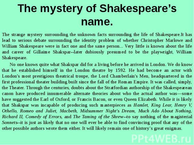 The mystery of Shakespeare’s name. The strange mystery surrounding the unknown facts surrounding the life of Shakespeare.It has lead to serious debate surrounding the identity problem of whether Christopher Marlowe and William Shakespeare were in fa…