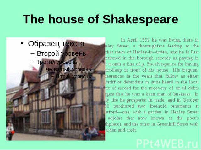 The house of Shakespeare In April 1552 he was living there in Henley Street, a thoroughfare leading to the market town of Henley-in-Arden, and he is first mentioned in the borough records as paying in that month a fine of p. 5twelve-pence for having…