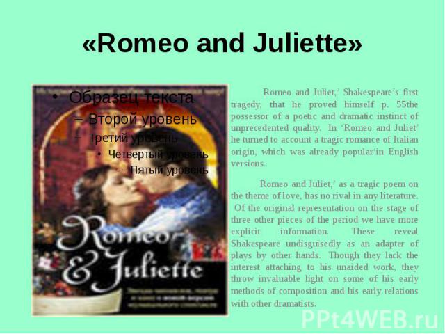 «Romeo and Juliette» Romeo and Juliet,’ Shakespeare’s first tragedy, that he proved himself p. 55the possessor of a poetic and dramatic instinct of unprecedented quality.  In ‘Romeo and Juliet’ he turned to account a tragic romance of Italian origin…