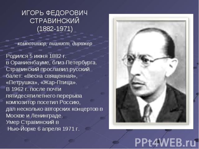 ИГОРЬ ФЕДОРОВИЧ СТРАВИНСКИЙ(1882-1971)композитор, пианист, дирижерРодился 5 июня 1882 г.в Ораниенбауме, близ Петербурга.Стравинский прославил русский балет: «Весна священная», «Петрушка», «Жар-Птица».В 1962 г. после почти пятидесятилетнего перерывак…