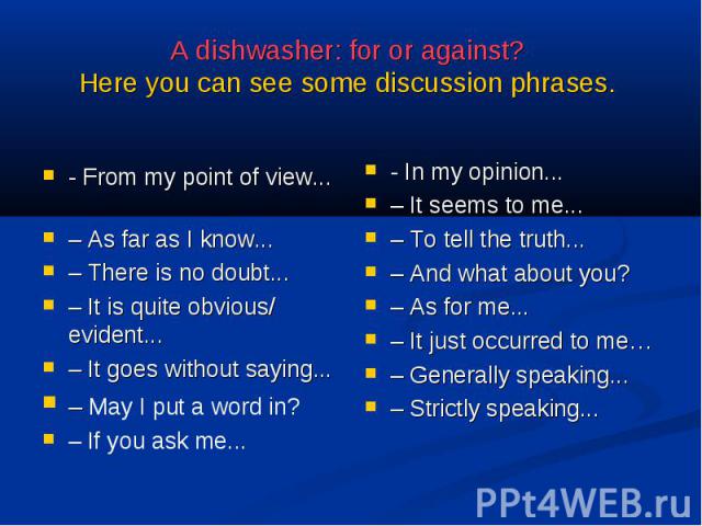 A dishwasher: for or against? Here you can see some discussion phrases. - From my point of view... – As far as I know...– There is no doubt...– It is quite obvious/ evident...– It goes without saying...– May I put a word in?– If you ask me... - In m…