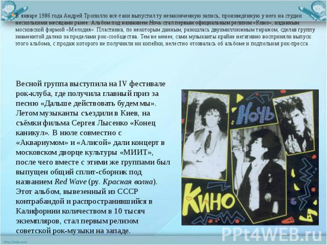 В январе 1986 года Андрей Тропилло всё-таки выпустил ту незаконченную запись, произведённую у него на студии несколькими месяцами ранее. Альбом под названием Ночь стал первым официальным релизом «Кино», изданным московской фирмой «Мелодия». Пластинк…
