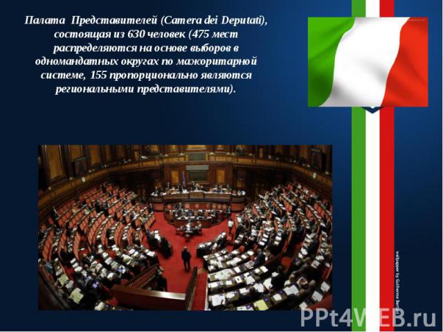 Палата Представителей (Camera dei Deputati), состоящая из 630 человек (475 мест распределяются на основе выборов в одномандатных округах по мажоритарной системе, 155 пропорционально являются региональными представителями).