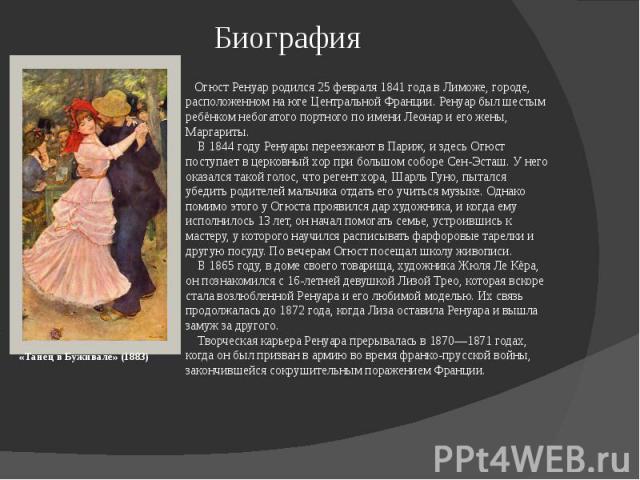 Биография «Танец в Буживале» (1883) Огюст Ренуар родился 25 февраля 1841 года в Лиможе, городе, расположенном на юге Центральной Франции. Ренуар был шестым ребёнком небогатого портного по имени Леонар и его жены, Маргариты. В 1844 году Ренуары перее…