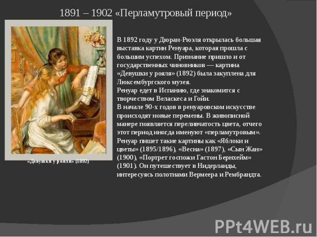 1891 – 1902 «Перламутровый период» В 1892 году у Дюран-Рюэля открылась большая выставка картин Ренуара, которая прошла с большим успехом. Признание пришло и от государственных чиновников — картина «Девушки у рояля» (1892) была закуплена для Люксембу…