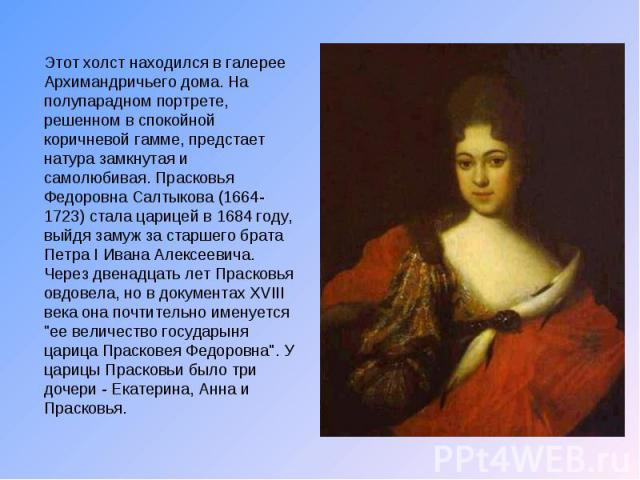 Этот холст находился в галерее Архимандричьего дома. На полупарадном портрете, решенном в спокойной коричневой гамме, предстает натура замкнутая и самолюбивая. Прасковья Федоровна Салтыкова (1664-1723) стала царицей в 1684 году, выйдя замуж за старш…