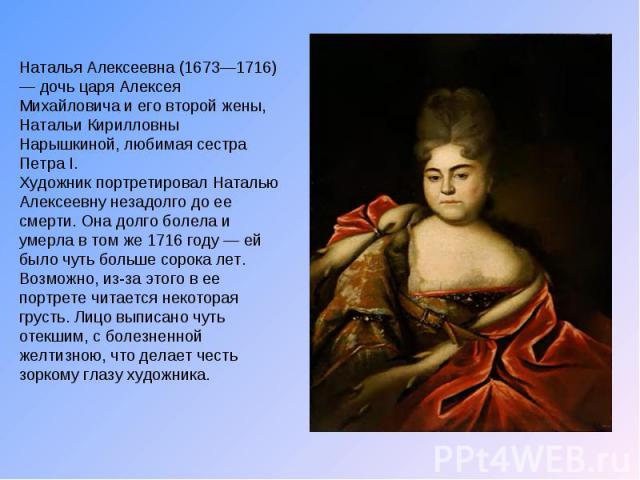 Наталья Алексеевна (1673—1716) — дочь царя Алексея Михайловича и его второй жены, Натальи Кирилловны Нарышкиной, любимая сестра Петра I. Художник портретировал Наталью Алексеевну незадолго до ее смерти. Она долго болела и умерла в том же 1716 году —…