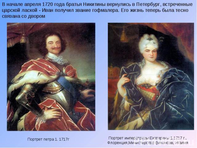 В начале апреля 1720 года братья Никитины вернулись в Петербург, встреченные царской лаской - Иван получил звание гофмалера. Его жизнь теперь была тесно связана со двором Портрет петра 1. 1717г Портрет императрицы Екатерины 1.1717 г., Флоренция,Мини…