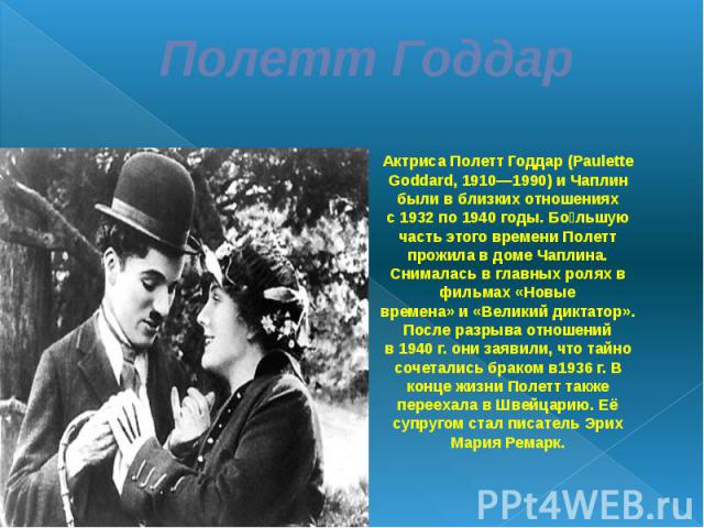 Полетт Годдар Актриса Полетт Годдар (Paulette Goddard, 1910—1990) и Чаплин были в близких отношениях с 1932 по 1940 годы. Большую часть этого времени Полетт прожила в доме Чаплина. Снималась в главных ролях в фильмах «Новые времена» и «Великий дикта…