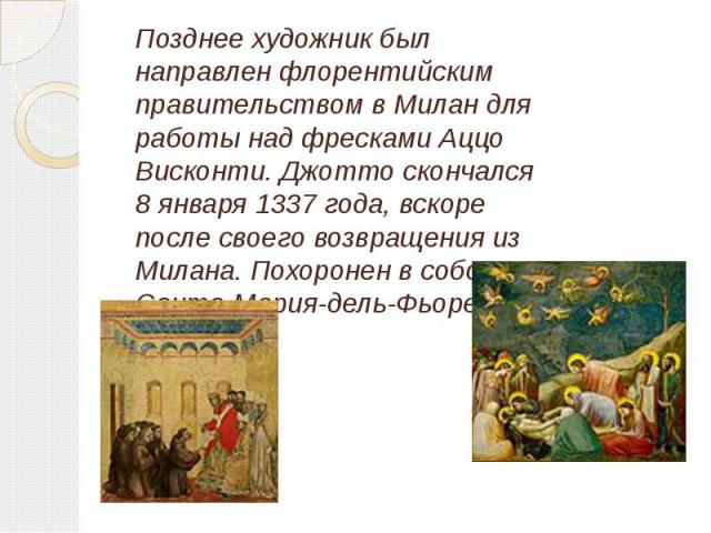 Позднее художник был направлен флорентийским правительством в Милан для работы над фресками Аццо Висконти. Джотто скончался 8 января 1337 года, вскоре после своего возвращения из Милана. Похоронен в соборе Санта-Мария-дель-Фьоре