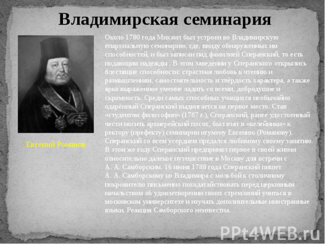 Владимирская семинария Евгений Романов Около 1780 года Михаил был устроен во Владимирскую епархиальную семинарию, где, ввиду обнаруженных им способностей, и был записан под фамилией Сперанский, то есть подающим надежды . В этом заведении у Сперанско…