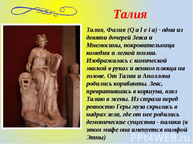 Талия, Фалия (Q a l e i a) · одна из девяти дочерей Зевса и Мнемосины, покровительница комедии и легкой поэзии. Изображалась с комической маской в руках и венком плюща на голове. От Талии и Аполлона родились корибанты. Зевс, превратившись в коршуна,…