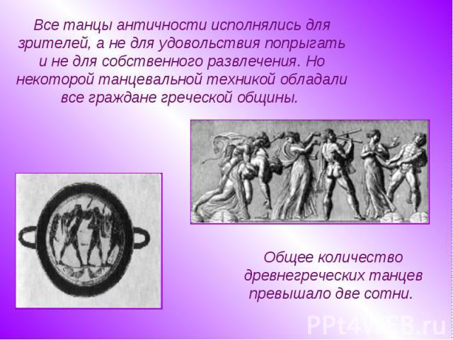 Все танцы античности исполнялись для зрителей, а не для удовольствия попрыгать и не для собственного развлечения. Но некоторой танцевальной техникой обладали все граждане греческой общины. Общее количество древнегреческих танцев превышало две сотни.  