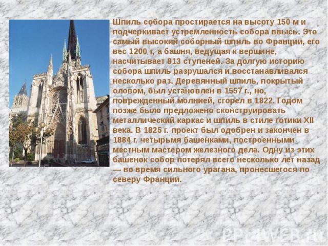 Шпиль собора простирается на высоту 150 м и подчеркивает устремленность собора ввысь. Это самый высокий соборный шпиль во Франции, его вес 1200 т, а башня, ведущая к вершине, насчитывает 813 ступеней. За долгую историю собора шпиль разрушался и восс…
