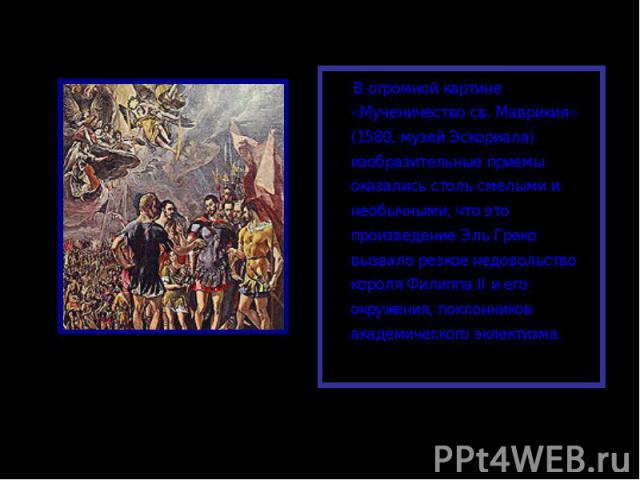 В огромной картине «Мученичество св. Маврикия» (1580, музей Эскориала) изобразительные приемы оказались столь смелыми и необычными, что это произведение Эль Греко вызвало резкое недовольство короля Филиппа II и его окружения, поклонников академическ…