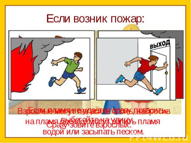 Если возник пожар:Сразу зовите взрослых. Если пламя не удаётся сразу погасить, выбегайте на улицу. Взрослые могут погасить огонь, набросивна пламя одеяло, могут залить пламя водой или засыпать песком.