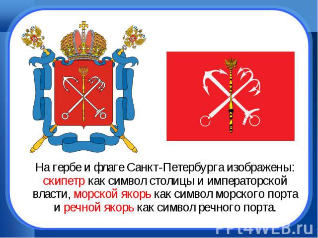 На гербе и флаге Санкт-Петербурга изображены: скипетр как символ столицы и императорской власти, морской якорь как символ морского порта и речной якорь как символ речного порта.