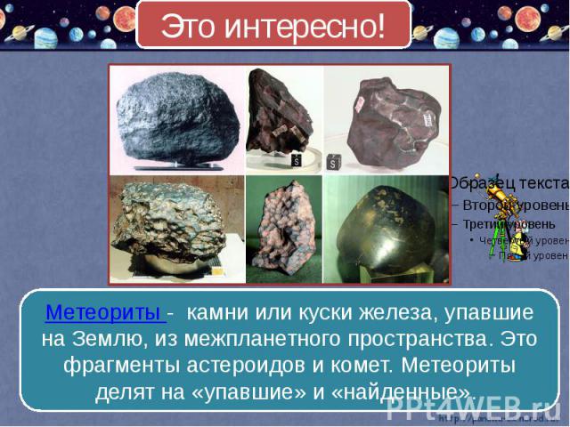Это интересно! Метеориты - камни или куски железа, упавшие на Землю, из межпланетного пространства. Это фрагменты астероидов и комет. Метеориты делят на «упавшие» и «найденные».