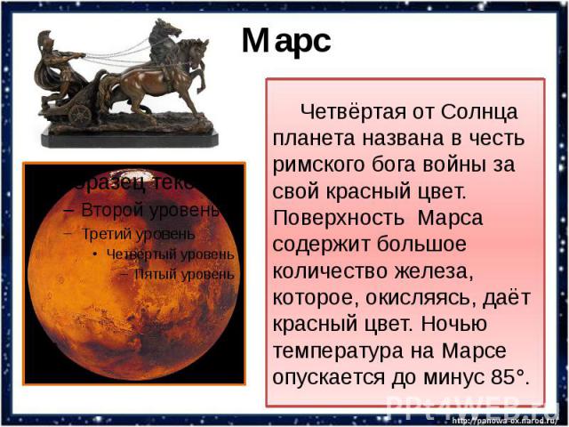 Марс Четвёртая от Солнца планета названа в честь римского бога войны за свой красный цвет. Поверхность Марса содержит большое количество железа, которое, окисляясь, даёт красный цвет. Ночью температура на Марсе опускается до минус 85°.