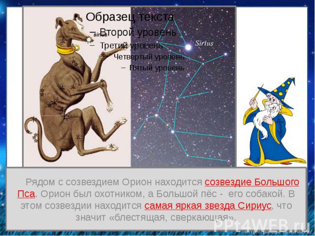 Рядом с созвездием Орион находится созвездие Большого Пса. Орион был охотником, а Большой пёс - его собакой. В этом созвездии находится самая яркая звезда Сириус, что значит «блестящая, сверкающая».