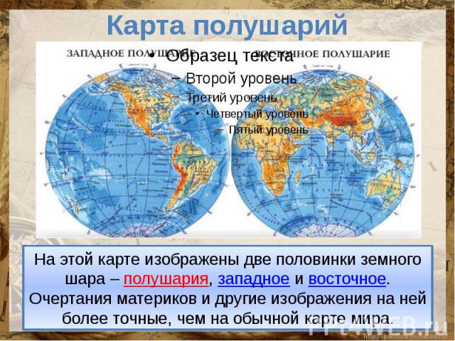 Карта полушарийНа этой карте изображены две половинки земного шара – полушария, западное и восточное. Очертания материков и другие изображения на ней более точные, чем на обычной карте мира.