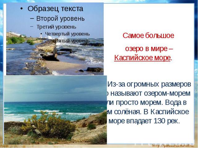 Самое большое озеро в мире – Каспийское море. Из-за огромных размеров его называют озером-морем или просто морем. Вода в нём солёная. В Каспийское море впадает 130 рек.